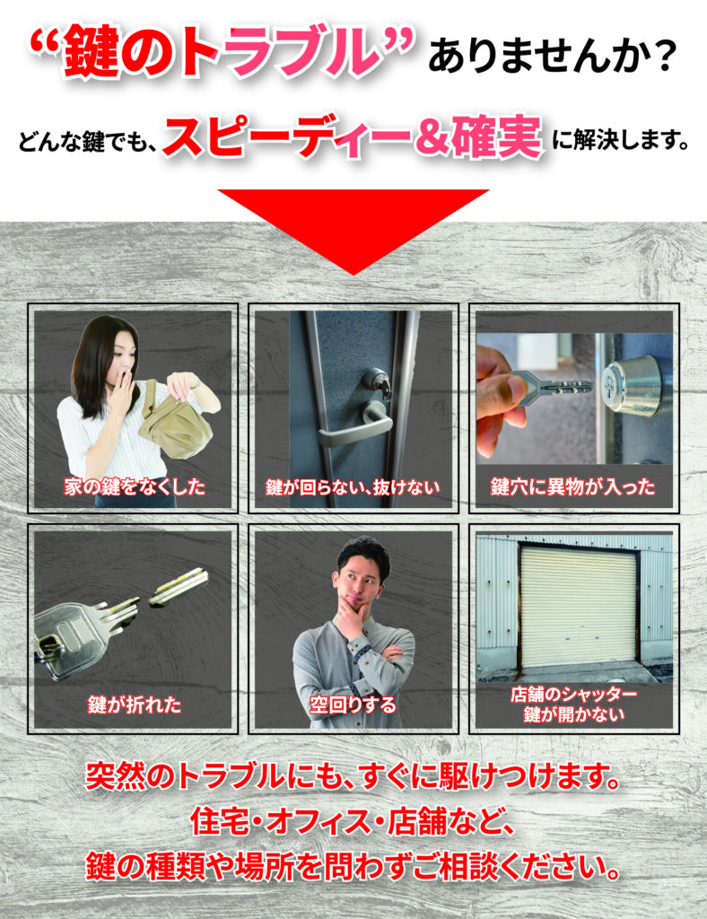 ”鍵のトラブル”ありませんか？
どんな鍵でも、スピーディー＆確実に解決します。

家の鍵を無くした。
鍵が回らない、抜けない
鍵穴に異物が入った
鍵が折れた
空回りする
店舗のシャッター鍵が開かない
突然のトラブルにも、すぐに駆けつけます。
住宅・オフィス・店舗など、鍵の種類や場所を問わずにご相談ください。