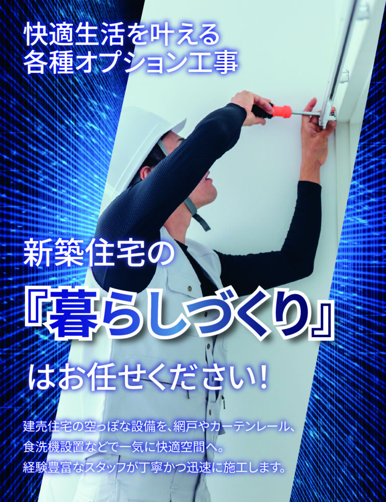 快適生活を叶える各種オプション工事
新築住宅の「暮らしづくり」
はお任せください！

建売住宅の空っぽな設備を、網戸やカーテンレール、食洗機設置などで一気に快適空間へ。
経験豊富なスタッフが丁寧かつ迅速に施工します。