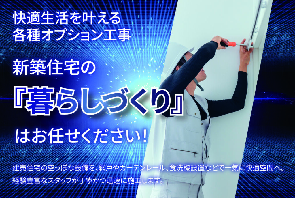快適生活を叶える各種オプション工事
新築住宅の「暮らしづくり」
はお任せください！

建売住宅の空っぽな設備を、網戸やカーテンレール、食洗機設置などで一気に快適空間へ。
経験豊富なスタッフが丁寧かつ迅速に施工します。