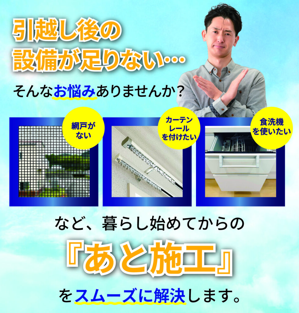 引っ越し後の設備が足りない…
そんなお悩みありませんか？

網戸がない
カーテンレールを付けたい
食洗機を使いたい
など、暮らし始めてからの
「あと施工」
をスムーズに解決します。