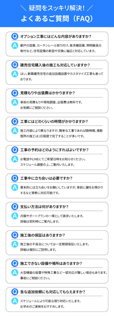 疑問をスッキリ解決
よくあるご質問（FAQ）

"Q1. オプション工事にはどんな内容がありますか？
A1. 網戸の設置、カーテンレール取り付け、食洗機設置、照明器具の取付など、住宅設備の新設や交換に幅広く対応しています。

Q2. 建売住宅購入後の施工も対応していますか？
A2. はい、新築建売住宅の追加設備設置やカスタマイズ工事も承っております。

Q3. 見積もりや出張費はかかりますか？
A3. 事前の見積もりや現地調査、出張費は無料です。お気軽にご相談ください。

Q4. 工事にはどのくらいの時間がかかりますか？
A4. 施工内容により異なりますが、簡単な工事であれば数時間、複数箇所の施工は1日程度で完了することが多いです。

Q5. 工事の予約はどのようにすればよいですか？
A5. お電話やLINEにてご希望日時をお知らせください。スケジュール調整の上、ご案内いたします。

Q6. 工事中に立ち会いは必要ですか？
A6. 基本的には立ち会いをお願いしていますが、事前に鍵をお預かりするなど柔軟に対応可能です。

Q7. 支払い方法は何がありますか？
A7. 月額サポートプランの一環として請求いたします。詳細は契約時にご案内します。

Q8. 施工後の保証はありますか？
A8. 施工後の不具合については一定期間保証いたします。詳細は個別にご説明します。

Q9. 施工できない設備や場所はありますか？
A9. 大型機器の設置や特殊工事など一部対応が難しい場合もあります。事前にご相談ください。

Q10. 急な追加依頼にも対応してもらえますか？
A10. スケジュールにより可能な限り対応いたします。お早めのご連絡をおすすめします。"